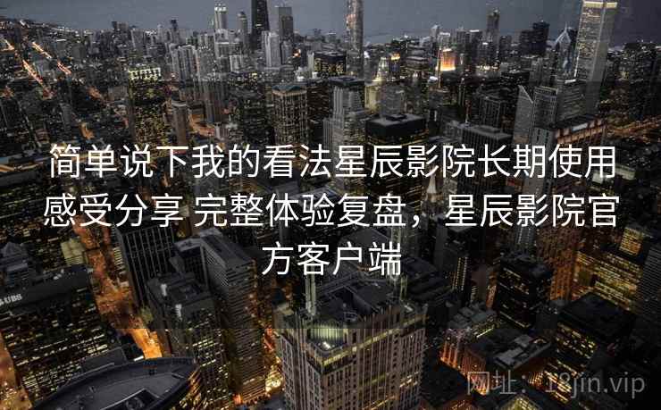 简单说下我的看法星辰影院长期使用感受分享 完整体验复盘，星辰影院官方客户端