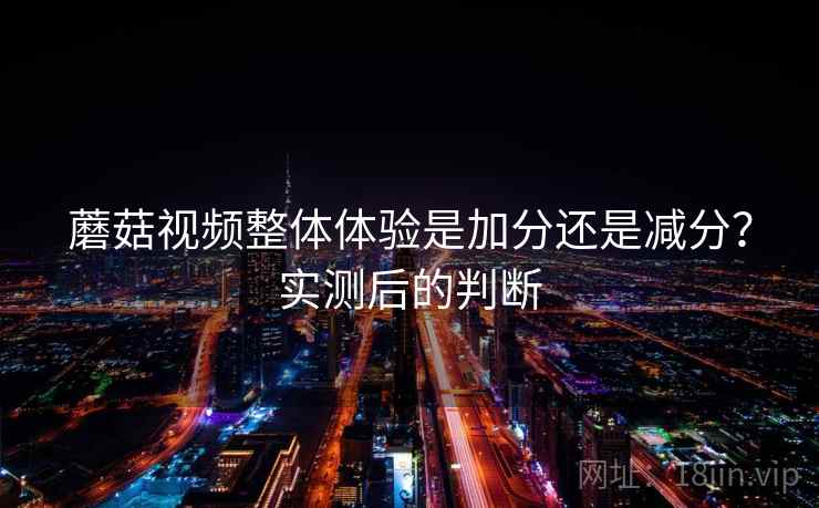 蘑菇视频整体体验是加分还是减分？实测后的判断  第2张