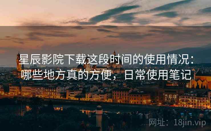 星辰影院下载这段时间的使用情况：哪些地方真的方便，日常使用笔记