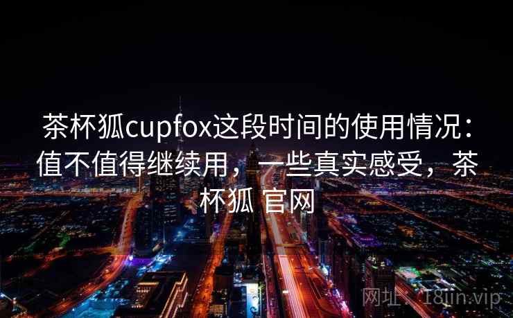 茶杯狐cupfox这段时间的使用情况：值不值得继续用，一些真实感受，茶杯狐 官网  第2张