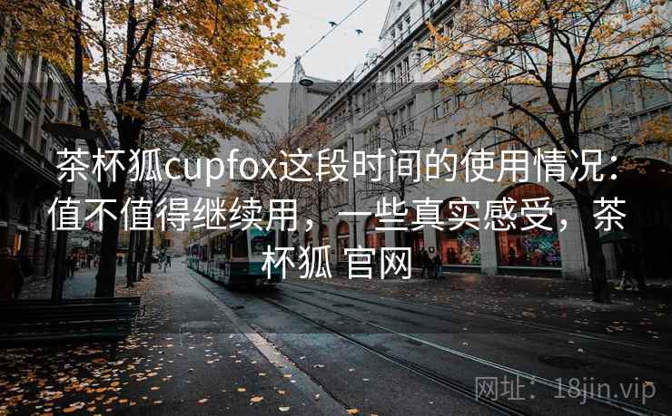 茶杯狐cupfox这段时间的使用情况：值不值得继续用，一些真实感受，茶杯狐 官网