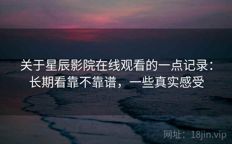 关于星辰影院在线观看的一点记录:长期看靠不靠谱,一些真实感受
