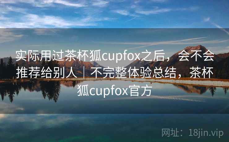 实际用过茶杯狐cupfox之后，会不会推荐给别人｜不完整体验总结，茶杯狐cupfox官方