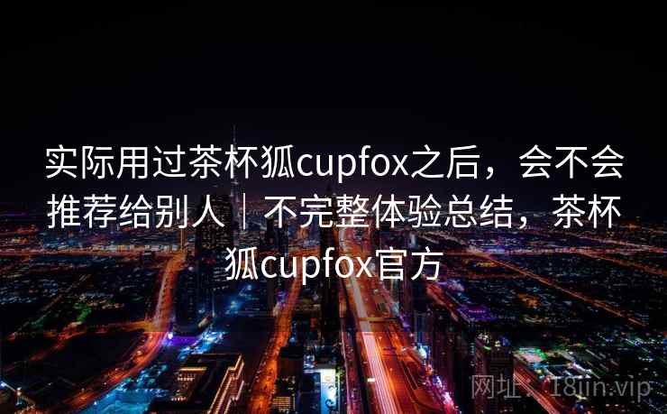 实际用过茶杯狐cupfox之后，会不会推荐给别人｜不完整体验总结，茶杯狐cupfox官方  第2张