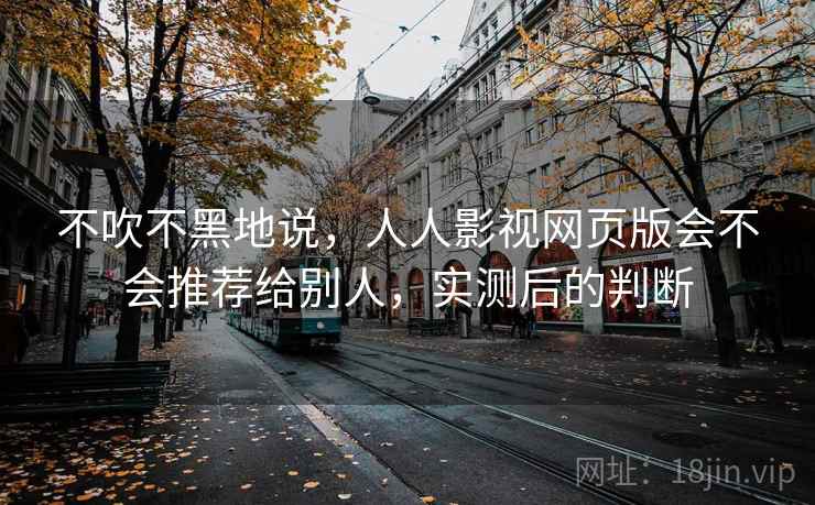 不吹不黑地说,人人影视网页版会不会推荐给别人,实测后的判断 第1张 不吹不黑地说,人人影视网页版会不会推荐给别人,实测后的判断 第1张