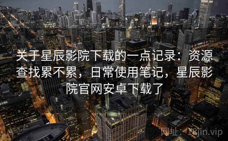 关于星辰影院下载的一点记录：资源查找累不累，日常使用笔记，星辰影院官网安卓下载了  第1张