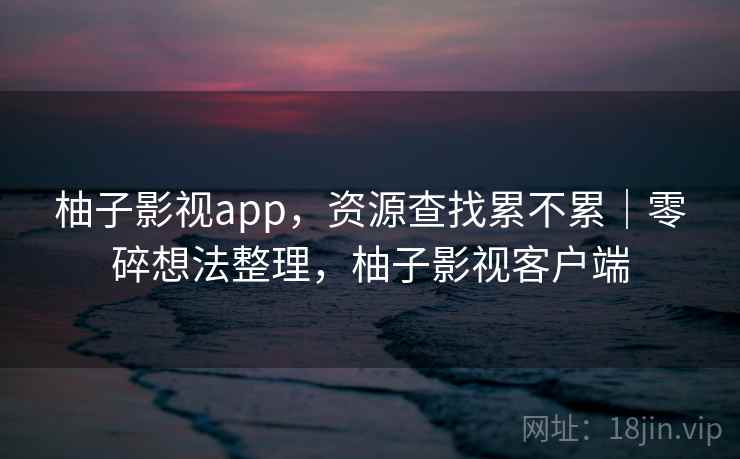 柚子影视app，资源查找累不累｜零碎想法整理，柚子影视客户端