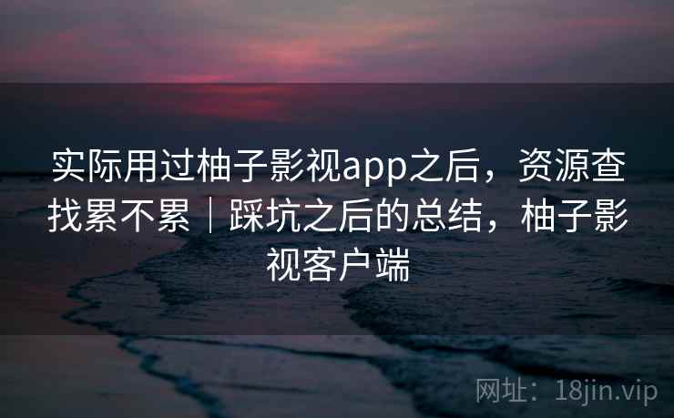 实际用过柚子影视app之后,资源查找累不累|踩坑之后的总结,柚子影视客户端