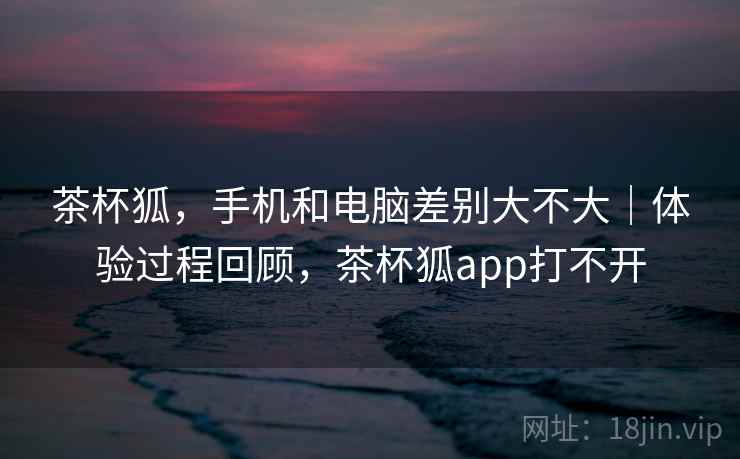 茶杯狐，手机和电脑差别大不大｜体验过程回顾，茶杯狐app打不开  第2张