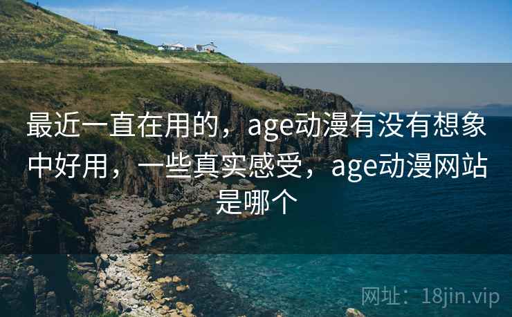 最近一直在用的，age动漫有没有想象中好用，一些真实感受，age动漫网站是哪个