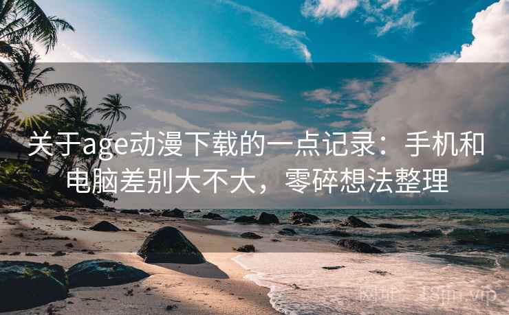 关于age动漫下载的一点记录:手机和电脑差别大不大,零碎想法整理