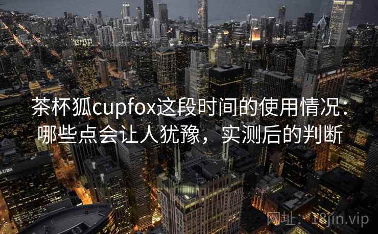 茶杯狐cupfox这段时间的使用情况:哪些点会让人犹豫,实测后的判断 第2张 茶杯狐cupfox这段时间的使用情况:哪些点会让人犹豫,实测后的判断 第2张