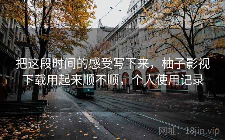 把这段时间的感受写下来，柚子影视下载用起来顺不顺，个人使用记录  第2张