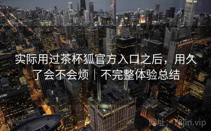 实际用过茶杯狐官方入口之后，用久了会不会烦｜不完整体验总结  第2张