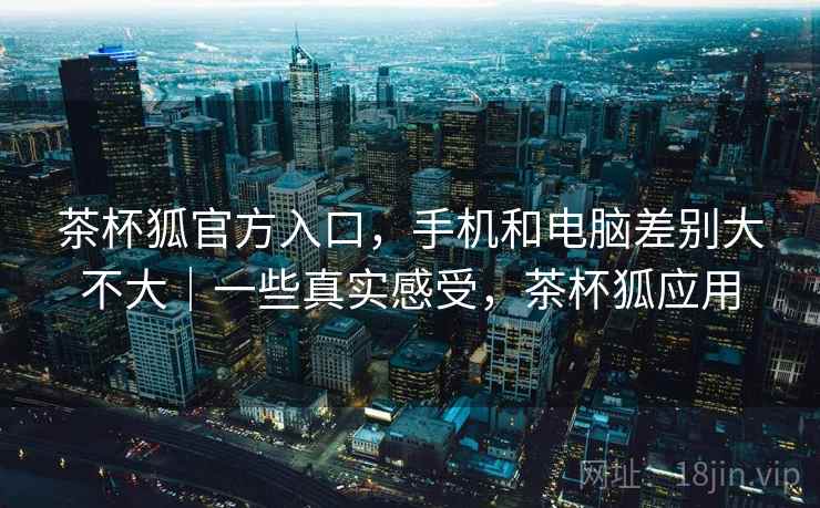 茶杯狐官方入口，手机和电脑差别大不大｜一些真实感受，茶杯狐应用