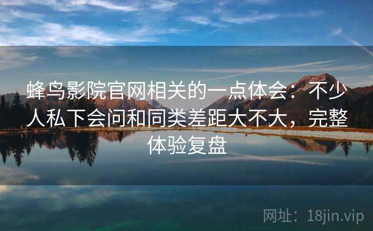 蜂鸟影院官网相关的一点体会：不少人私下会问和同类差距大不大，完整体验复盘  第2张