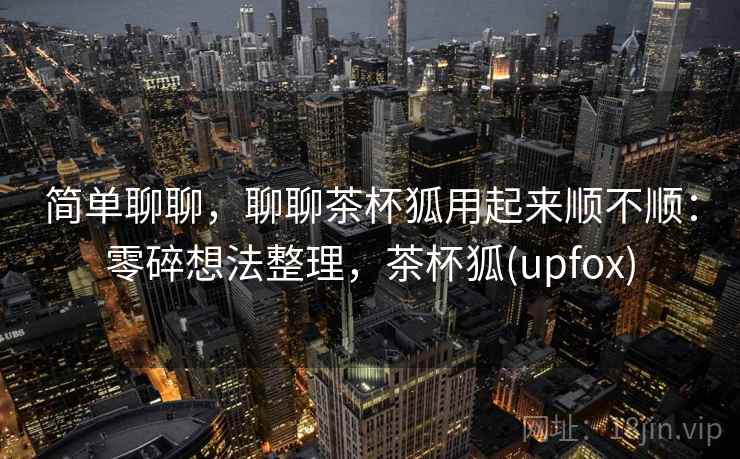 简单聊聊，聊聊茶杯狐用起来顺不顺：零碎想法整理，茶杯狐(upfox)