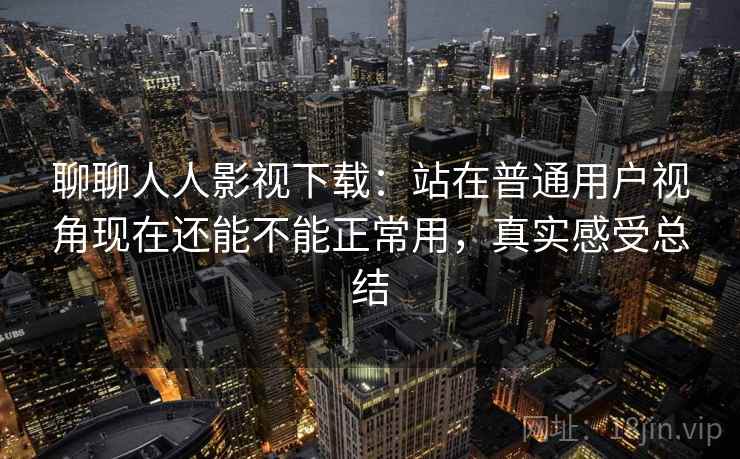 聊聊人人影视下载:站在普通用户视角现在还能不能正常用,真实感受总结