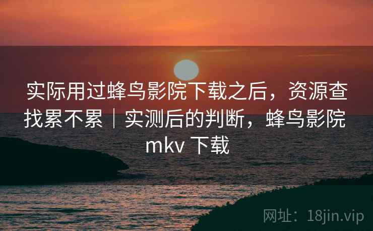实际用过蜂鸟影院下载之后，资源查找累不累｜实测后的判断，蜂鸟影院 mkv 下载
