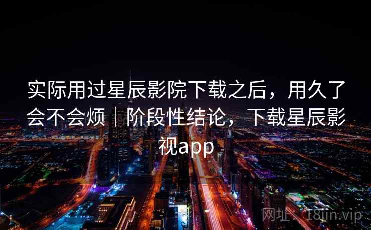 实际用过星辰影院下载之后，用久了会不会烦｜阶段性结论，下载星辰影视app