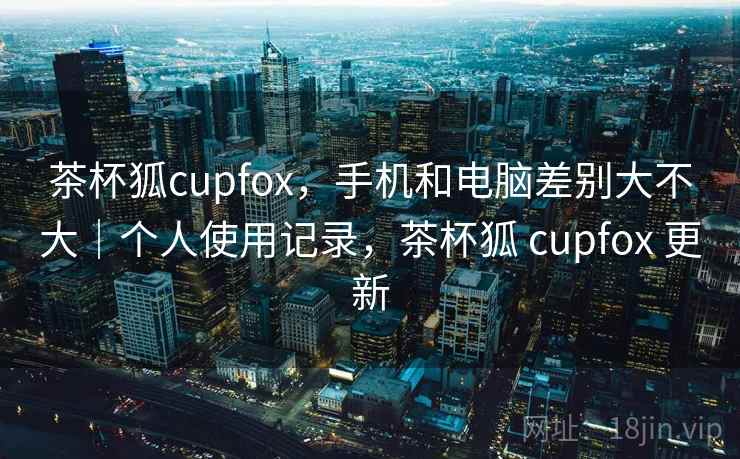 茶杯狐cupfox,手机和电脑差别大不大|个人使用记录,茶杯狐 cupfox 更新
