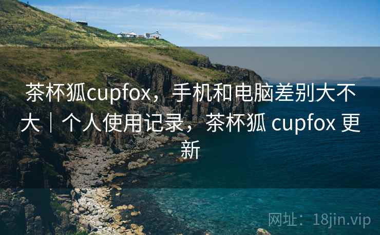 茶杯狐cupfox，手机和电脑差别大不大｜个人使用记录，茶杯狐 cupfox 更新  第2张