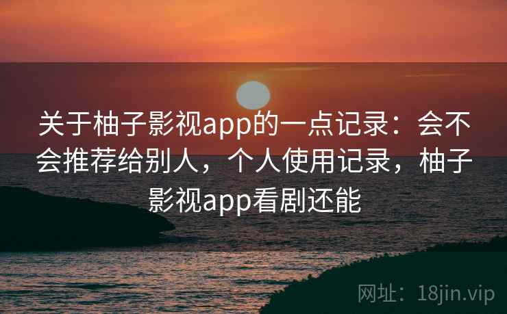 关于柚子影视app的一点记录：会不会推荐给别人，个人使用记录，柚子影视app看剧还能