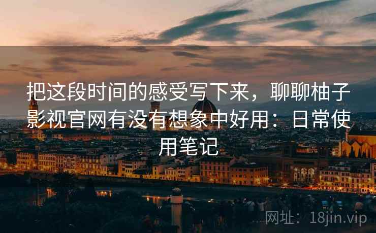 把这段时间的感受写下来，聊聊柚子影视官网有没有想象中好用：日常使用笔记