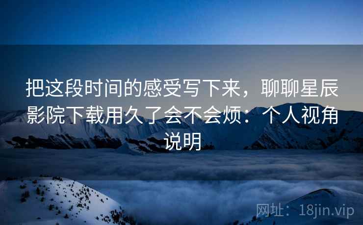 把这段时间的感受写下来,聊聊星辰影院下载用久了会不会烦:个人视角说明 第2张 把这段时间的感受写下来,聊聊星辰影院下载用久了会不会烦:个人视角说明 第2张