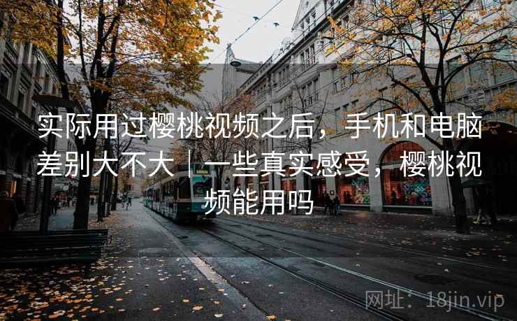 实际用过樱桃视频之后,手机和电脑差别大不大|一些真实感受,樱桃视频能用吗