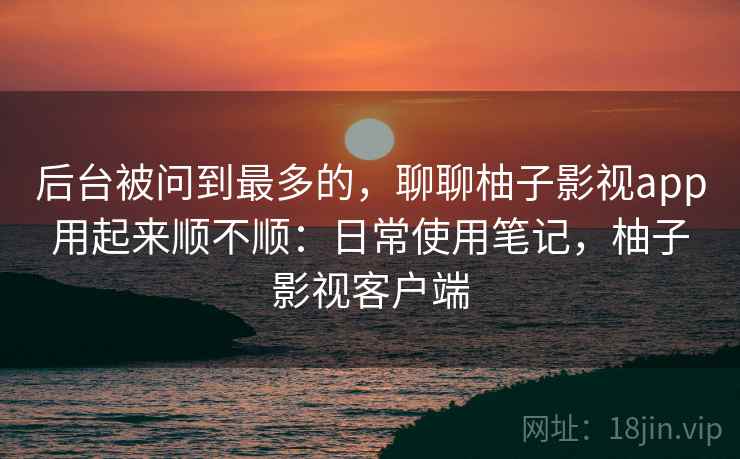 后台被问到最多的，聊聊柚子影视app用起来顺不顺：日常使用笔记，柚子影视客户端