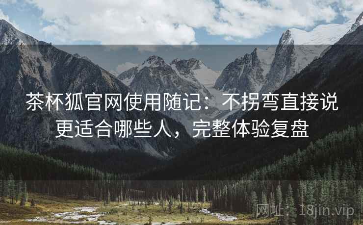 茶杯狐官网使用随记:不拐弯直接说更适合哪些人,完整体验复盘