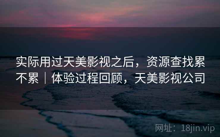 实际用过天美影视之后,资源查找累不累|体验过程回顾,天美影视公司