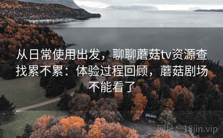 从日常使用出发,聊聊蘑菇tv资源查找累不累:体验过程回顾,蘑菇剧场不能看了 第2张 从日常使用出发,聊聊蘑菇tv资源查找累不累:体验过程回顾,蘑菇剧场不能看了 第2张