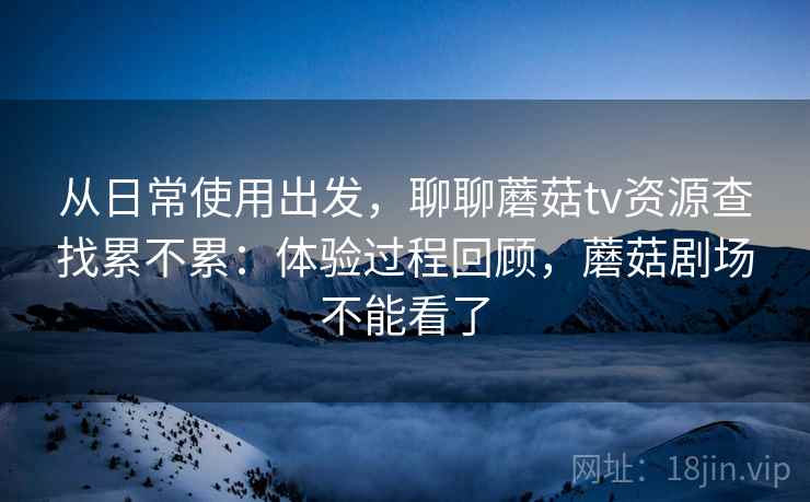 从日常使用出发,聊聊蘑菇tv资源查找累不累:体验过程回顾,蘑菇剧场不能看了