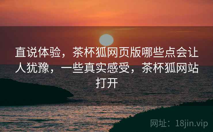 直说体验,茶杯狐网页版哪些点会让人犹豫,一些真实感受,茶杯狐网站打开 第2张 直说体验,茶杯狐网页版哪些点会让人犹豫,一些真实感受,茶杯狐网站打开 第2张