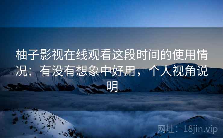 柚子影视在线观看这段时间的使用情况：有没有想象中好用，个人视角说明