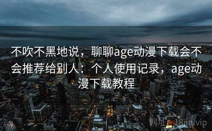 不吹不黑地说，聊聊age动漫下载会不会推荐给别人：个人使用记录，age动漫下载教程  第2张