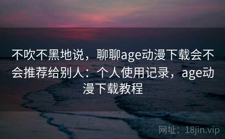 不吹不黑地说,聊聊age动漫下载会不会推荐给别人:个人使用记录,age动漫下载教程