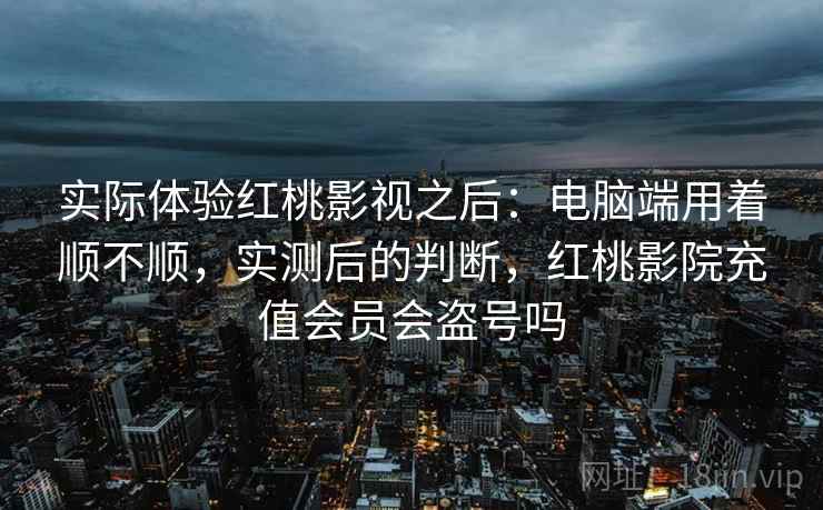 实际体验红桃影视之后:电脑端用着顺不顺,实测后的判断,红桃影院充值会员会盗号吗