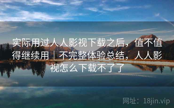 实际用过人人影视下载之后,值不值得继续用|不完整体验总结,人人影视怎么下载不了了