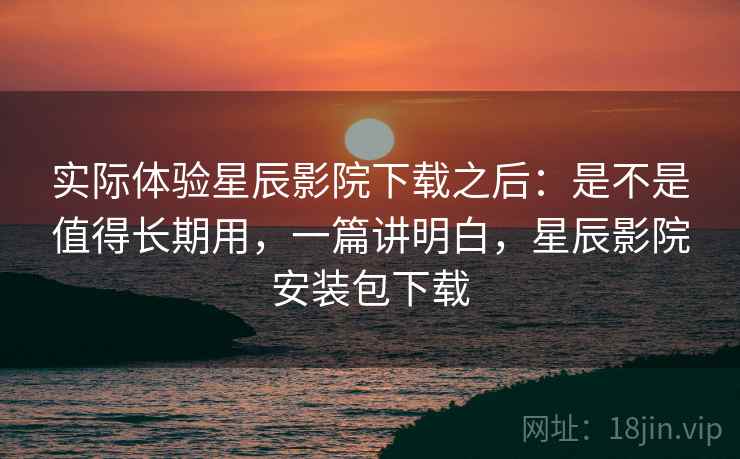 实际体验星辰影院下载之后:是不是值得长期用,一篇讲明白,星辰影院安装包下载