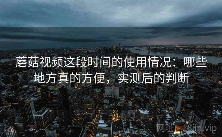 蘑菇视频这段时间的使用情况：哪些地方真的方便，实测后的判断