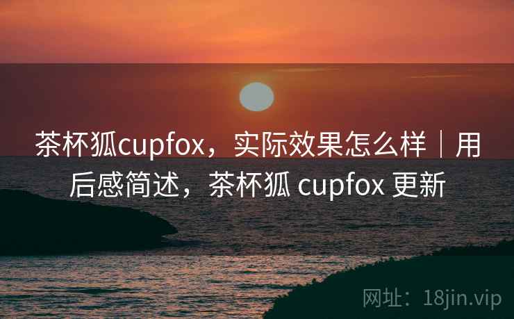 茶杯狐cupfox,实际效果怎么样|用后感简述,茶杯狐 cupfox 更新