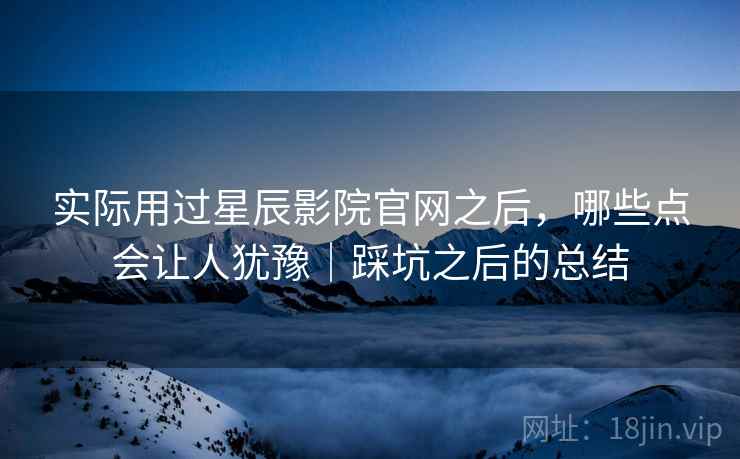 实际用过星辰影院官网之后,哪些点会让人犹豫|踩坑之后的总结
