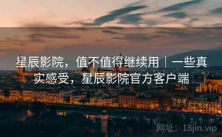 星辰影院,值不值得继续用|一些真实感受,星辰影院官方客户端