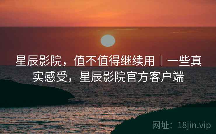 星辰影院，值不值得继续用｜一些真实感受，星辰影院官方客户端  第2张