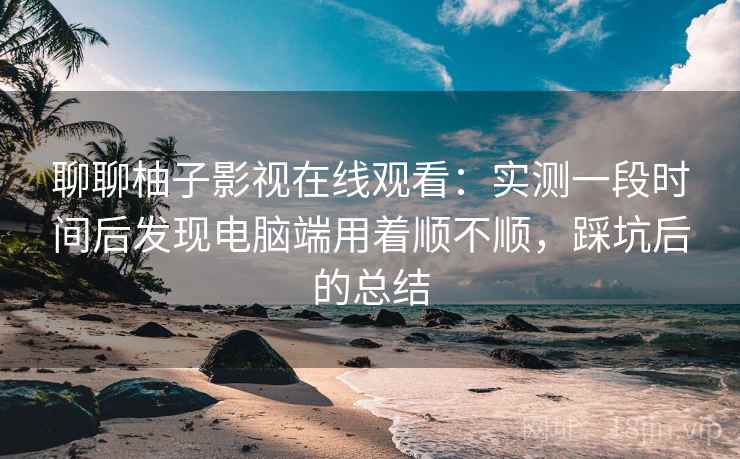 聊聊柚子影视在线观看:实测一段时间后发现电脑端用着顺不顺,踩坑后的总结 第2张 聊聊柚子影视在线观看:实测一段时间后发现电脑端用着顺不顺,踩坑后的总结 第2张