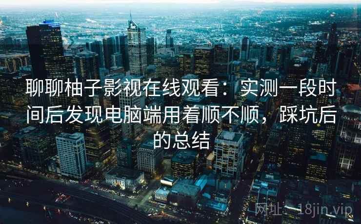 聊聊柚子影视在线观看:实测一段时间后发现电脑端用着顺不顺,踩坑后的总结