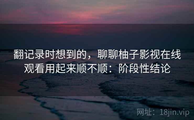 翻记录时想到的,聊聊柚子影视在线观看用起来顺不顺:阶段性结论 第2张 翻记录时想到的,聊聊柚子影视在线观看用起来顺不顺:阶段性结论 第2张